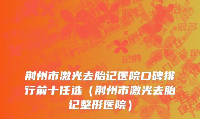 荆州市激光去胎记医院口碑排行前十任选（荆州市激光去胎记整形医院）