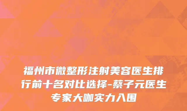 福州市微整形注射美容医生排行前十名对比选择-蔡子元医生专家大咖实力入围