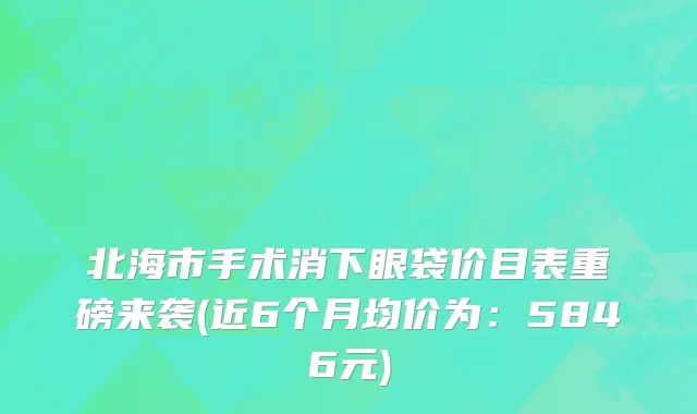 北海市手术消下眼袋价目表重磅来袭(近6个月均价为：5846元)