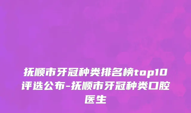抚顺市牙冠种类排名榜top10评选公布-抚顺市牙冠种类口腔医生