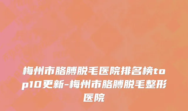 梅州市胳膊脱毛医院排名榜top10更新-梅州市胳膊脱毛整形医院