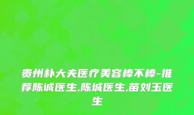 贵州朴大夫医疗美容棒不棒-推荐陈诚医生,陈城医生,苗刘玉医生