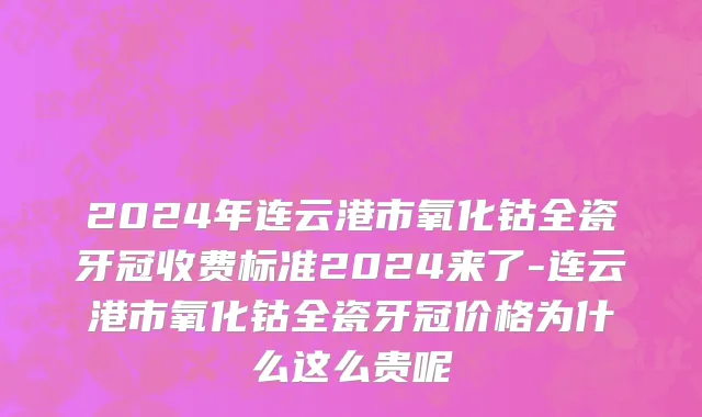 2024年连云港市氧化钴全瓷牙冠收费标准2024来了-连云港市氧化钴全瓷牙冠价格为什么这么贵呢
