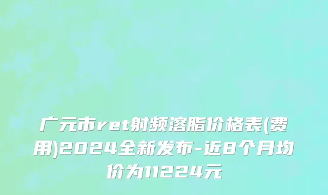 广元市ret射频溶脂价格表(费用)2024全新发布-近8个月均价为11224元