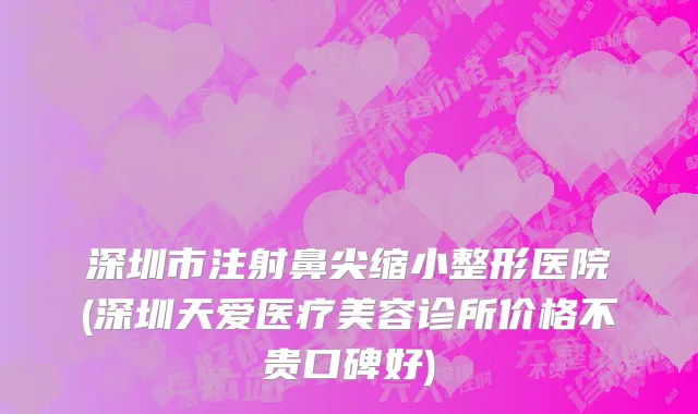 深圳市注射鼻尖缩小整形医院(深圳天爱医疗美容诊所价格不贵口碑好)
