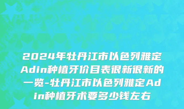 2024年牡丹江市以色列雅定Adin种植牙价目表很新很新的一览-牡丹江市以色列雅定Adin种植牙术要多少钱左右