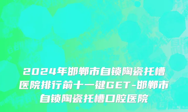 2024年邯郸市自锁陶瓷托槽医院排行前十一键GET-邯郸市自锁陶瓷托槽口腔医院