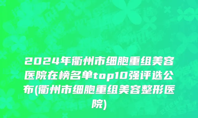 2024年衢州市细胞重组美容医院在榜名单top10强评选公布(衢州市细胞重组美容整形医院)