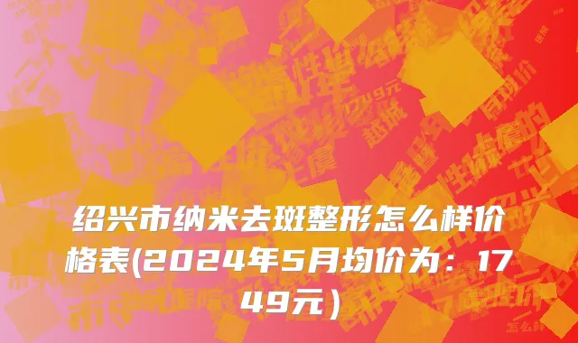 绍兴市纳米去斑整形怎么样价格表(2024年5月均价为：1749元）