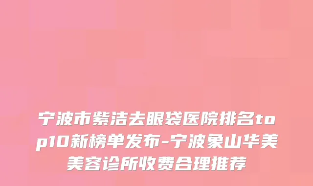 宁波市紫洁去眼袋医院排名top10新榜单发布-宁波象山华美美容诊所收费合理推荐