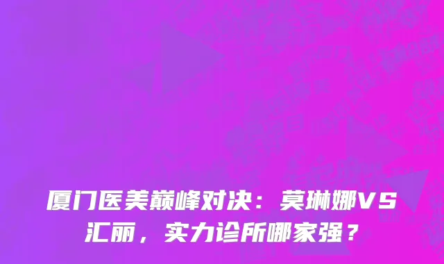 厦门医美巅峰对决：莫琳娜VS汇丽，实力诊所哪家强？