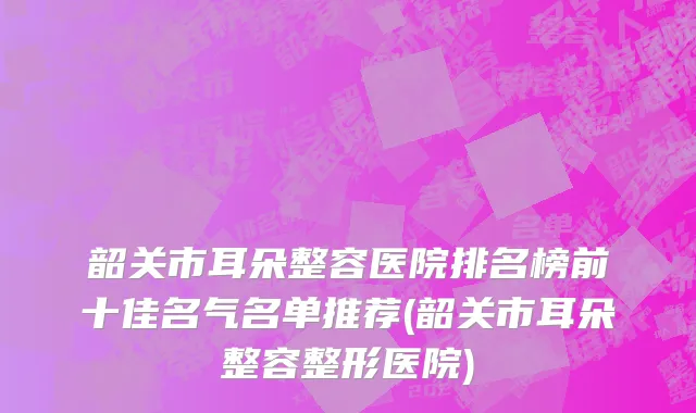 韶关市耳朵整容医院排名榜前十佳名气名单推荐(韶关市耳朵整容整形医院)
