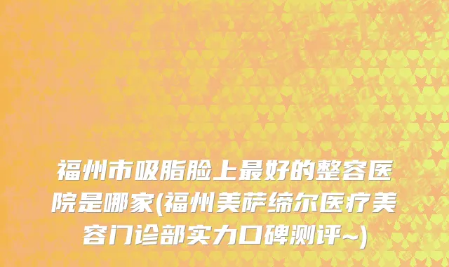 福州市吸脂脸上最好的整容医院是哪家(福州美萨缔尔医疗美容门诊部实力口碑测评~)