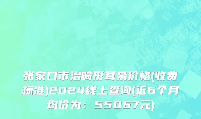 张家口市治畸形耳朵价格(收费标准)2024线上查询(近6个月均价为：55067元)