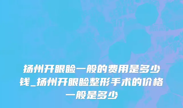 扬州开眼睑一般的费用是多少钱_扬州开眼睑整形手术的价格一般是多少