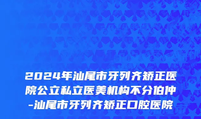2024年汕尾市牙列齐矫正医院公立私立医美机构不分伯仲-汕尾市牙列齐矫正口腔医院