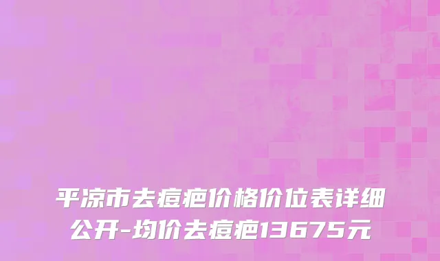 平凉市去痘疤价格价位表详细公开-均价去痘疤13675元