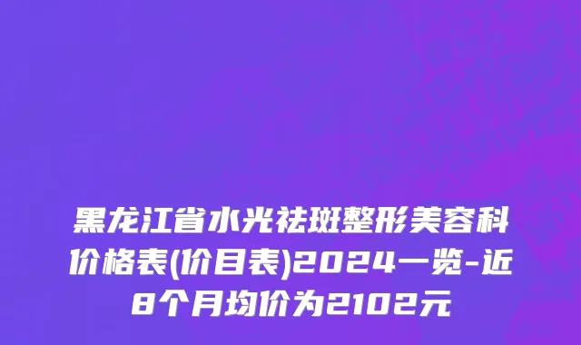 黑龙江省水光祛斑整形美容科价格表(价目表)2024一览-近8个月均价为2102元