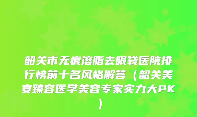 韶关市无痕溶脂去眼袋医院排行榜前十名风格解答（韶关美宴臻容医学美容专家实力大PK）