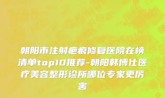 朝阳市注射疤痕修复医院在榜清单top10推荐-朝阳韩博仕医疗美容整形诊所哪位专家更厉害