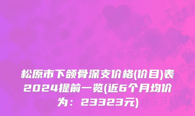 松原市下颌骨深支价格(价目)表2024提前一览(近6个月均价为：23323元)