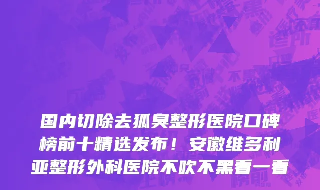 国内切除去狐臭整形医院口碑榜前十精选发布!安徽维多利亚整形外科医院不吹不黑看一看