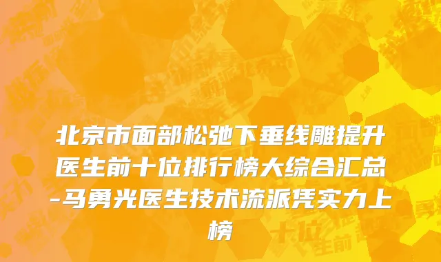 北京市面部松弛下垂线雕提升医生前十位排行榜大综合汇总-马勇光医生技术流派凭实力上榜