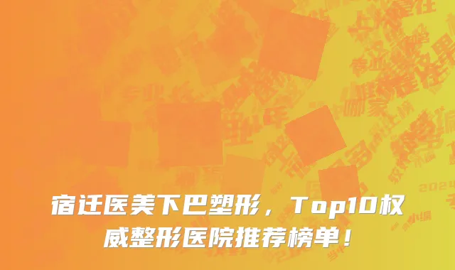 宿迁医美下巴塑形，Top10权威整形医院推荐榜单！