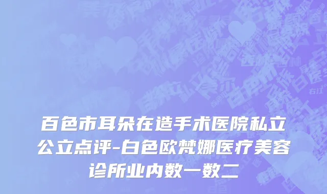 百色市耳朵在造手术医院私立公立点评-白色欧梵娜医疗美容诊所业内数一数二