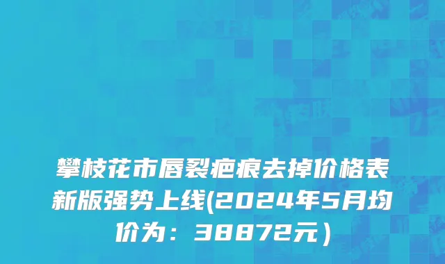 攀枝花市唇裂疤痕去掉价格表新版强势上线(2024年5月均价为：38872元）