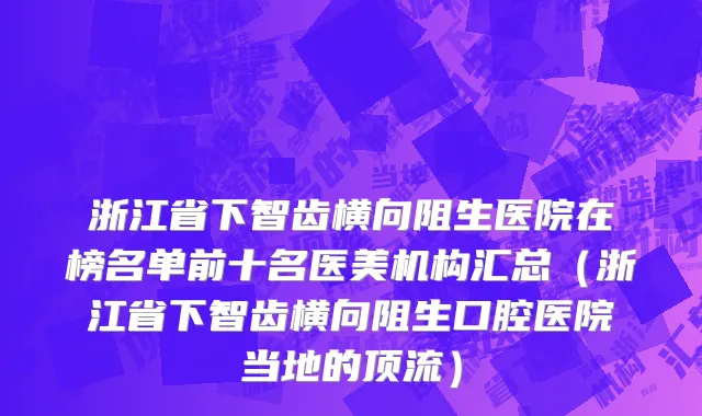 浙江省下智齿横向阻生医院在榜名单前十名医美机构汇总（浙江省下智齿横向阻生口腔医院当地的顶流）
