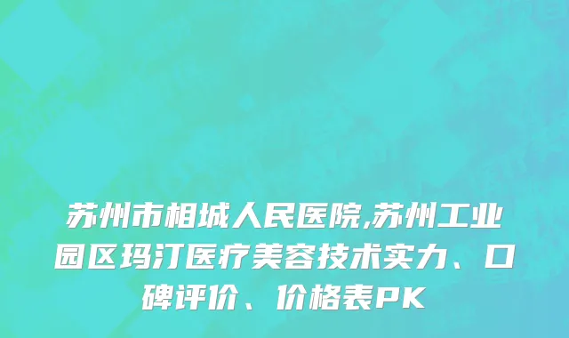 苏州市相城人民医院,苏州工业园区玛汀医疗美容技术实力、口碑评价、价格表PK