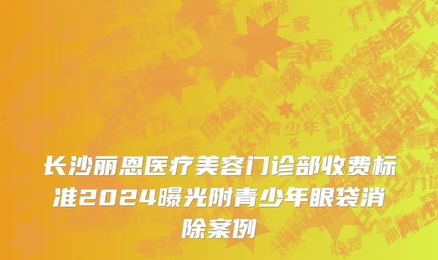 长沙丽恩医疗美容门诊部收费标准2024曝光附青少年眼袋消除案例