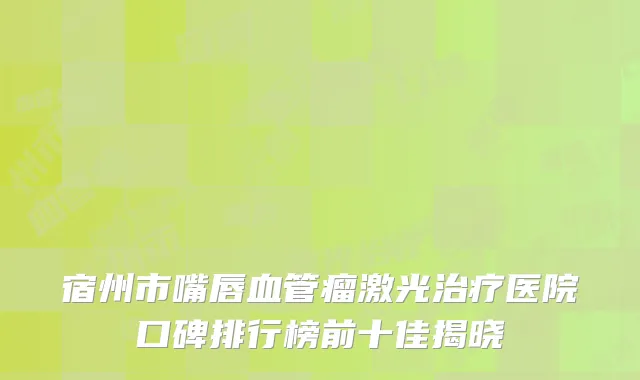 宿州市嘴唇血管瘤激光治疗医院口碑排行榜前十佳揭晓