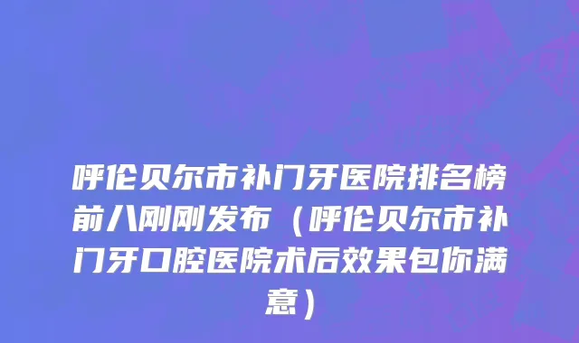 呼伦贝尔市补门牙医院排名榜前八刚刚发布（呼伦贝尔市补门牙口腔医院术后效果包你满意）