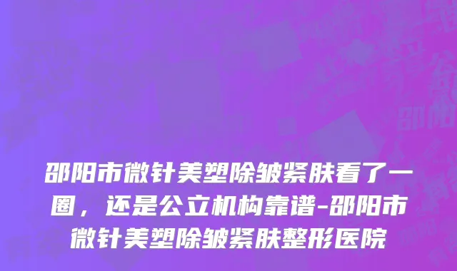 邵阳市微针美塑除皱紧肤看了一圈，还是公立机构靠谱-邵阳市微针美塑除皱紧肤整形医院