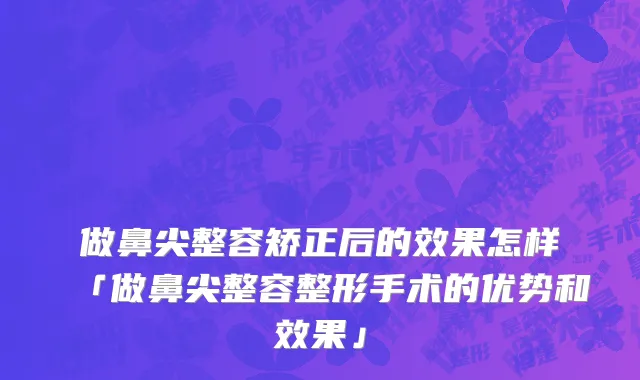 做鼻尖整容矫正后的效果怎样「做鼻尖整容整形手术的优势和效果」