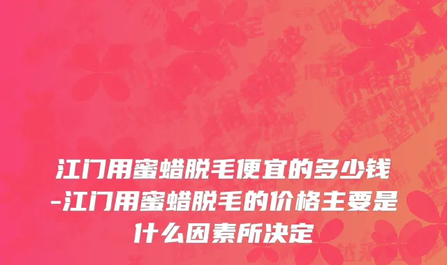 江门用蜜蜡脱毛便宜的多少钱-江门用蜜蜡脱毛的价格主要是什么因素所决定