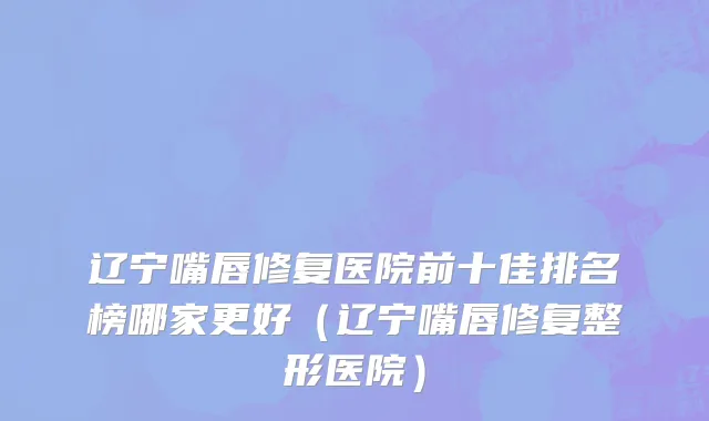 辽宁嘴唇修复医院前十佳排名榜哪家更好(辽宁嘴唇修复整形医院)