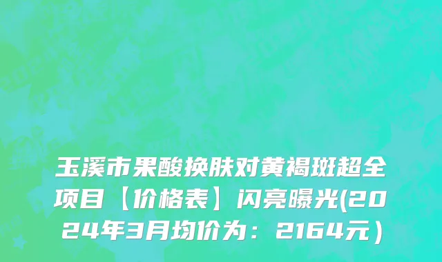 玉溪市果酸换肤对黄褐斑超全项目【价格表】闪亮曝光(2024年3月均价为：2164元）