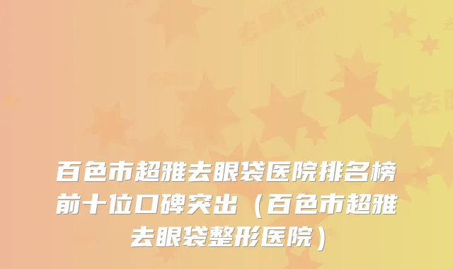 百色市超雅去眼袋医院排名榜前十位口碑突出（百色市超雅去眼袋整形医院）