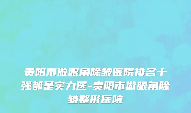 贵阳市做眼角除皱医院排名十强都是实力医-贵阳市做眼角除皱整形医院