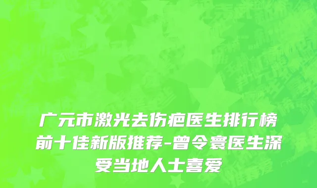 广元市激光去伤疤医生排行榜前十佳新版推荐-曾令寰医生深受当地人士喜爱