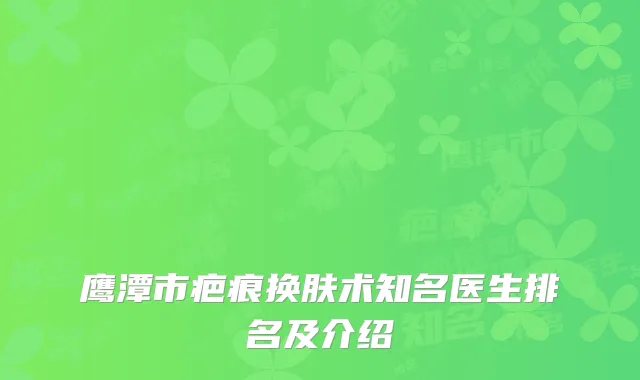 鹰潭市疤痕换肤术知名医生排名及介绍