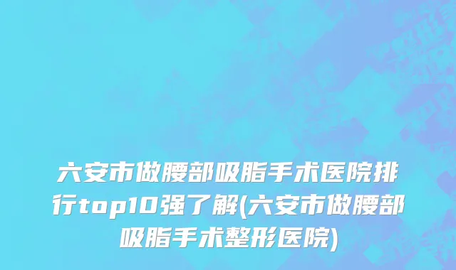 六安市做腰部吸脂手术医院排行top10强了解(六安市做腰部吸脂手术整形医院)