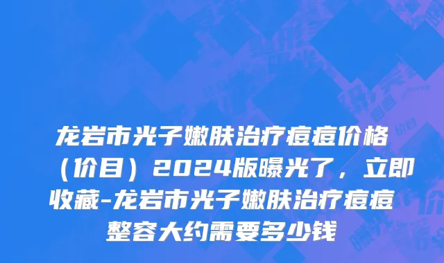 龙岩市光子嫩肤治疗痘痘价格（价目）2024版曝光了，立即收藏-龙岩市光子嫩肤治疗痘痘整容大约需要多少钱