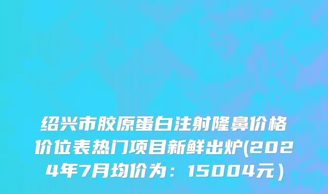 绍兴市胶原蛋白注射隆鼻价格价位表热门项目新鲜出炉(2024年7月均价为：15004元）