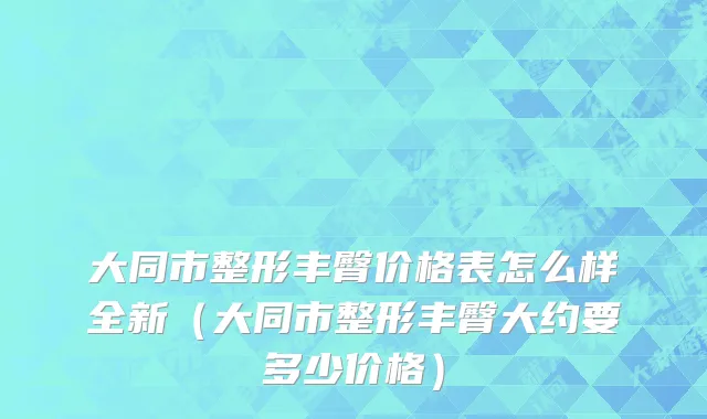 大同市整形丰臀价格表怎么样全新（大同市整形丰臀大约要多少价格）