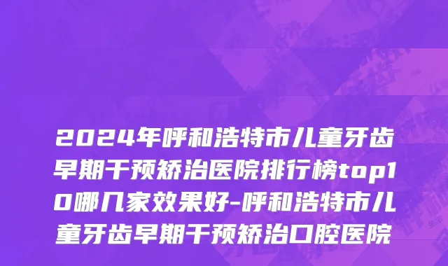 2024年呼和浩特市儿童牙齿早期干预矫治医院排行榜top10哪几家效果好-呼和浩特市儿童牙齿早期干预矫治口腔医院