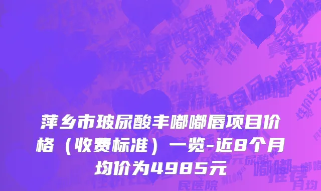 萍乡市玻尿酸丰嘟嘟唇项目价格（收费标准）一览-近8个月均价为4985元